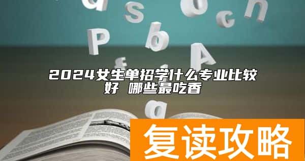 2024女生单招学什么专业比较好 哪些最吃香